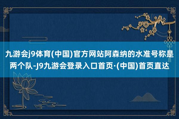 九游会j9体育(中国)官方网站阿森纳的水准号称是两个队-J9九游会登录入口首页·(中国)首页直达