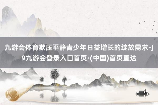 九游会体育欺压平静青少年日益增长的绽放需求-J9九游会登录入口首页·(中国)首页直达